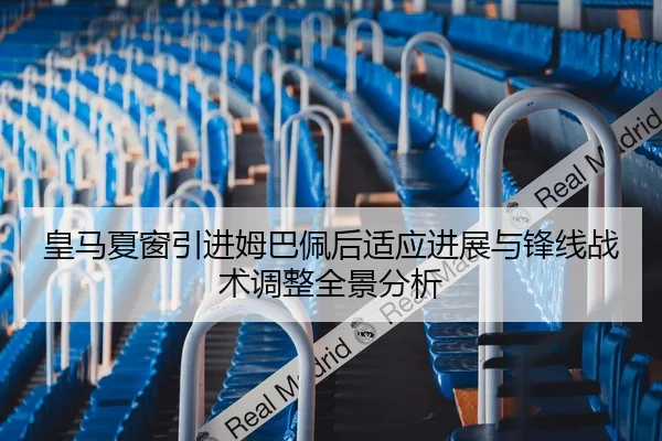 皇马夏窗引进姆巴佩后适应进展与锋线战术调整全景分析